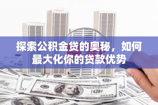 新园探索公积金贷的奥秘，如何最大化你的贷款优势