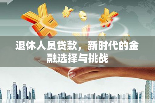 新园退休人员贷款，新时代的金融选择与挑战